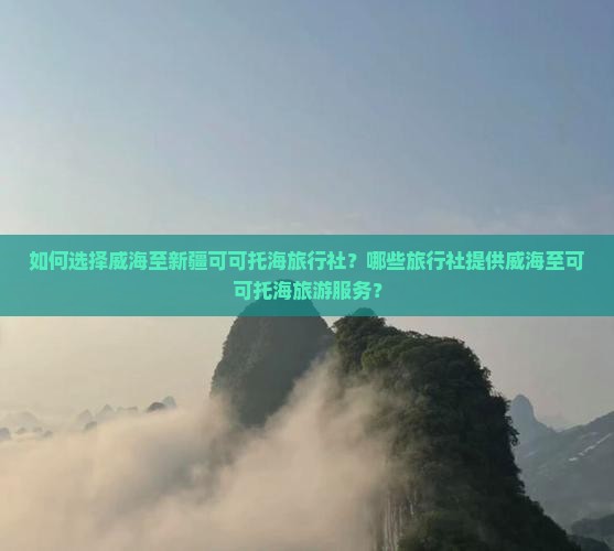 如何选择威海至新疆可可托海旅行社？哪些旅行社提供威海至可可托海旅游服务？