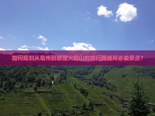 如何规划从亳州到新疆火焰山的旅行路线与必去景点？