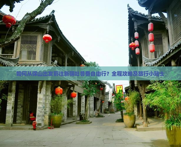 如何从保山出发前往新疆吐鲁番自由行？全程攻略及旅行小贴士