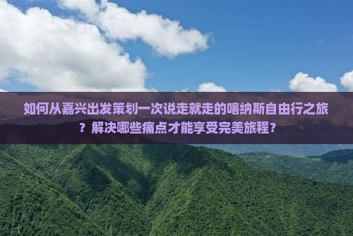 如何从嘉兴出发策划一次说走就走的喀纳斯自由行之旅？解决哪些痛点才能享受完美旅程？