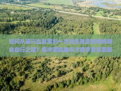 如何从嘉兴出发策划一次说走就走的喀纳斯自由行之旅？解决哪些痛点才能享受完美旅程？