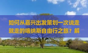 如何从嘉兴出发策划一次说走就走的喀纳斯自由行之旅？解决哪些痛点才能享受完美旅程？