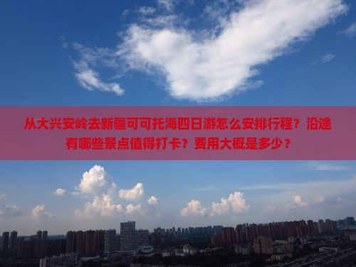 从大兴安岭去新疆可可托海四日游怎么安排行程？沿途有哪些景点值得打卡？费用大概是多少？