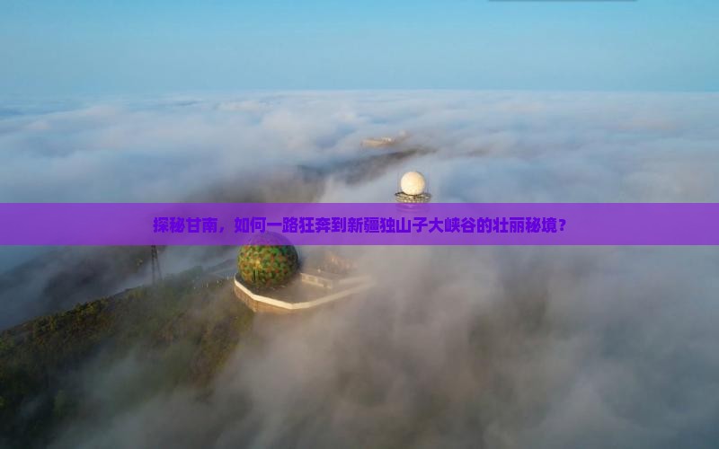 探秘甘南，如何一路狂奔到新疆独山子大峡谷的壮丽秘境？