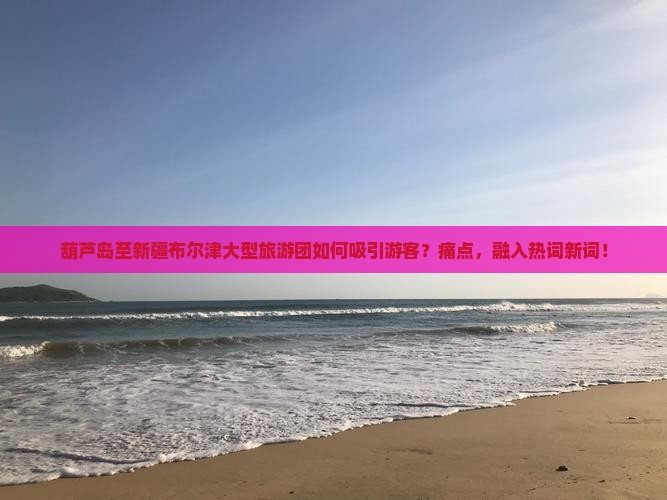 葫芦岛至新疆布尔津大型旅游团如何吸引游客？痛点，融入热词新词！