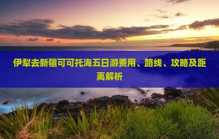 伊犁去新疆可可托海五日游费用、路线、攻略及距离解析