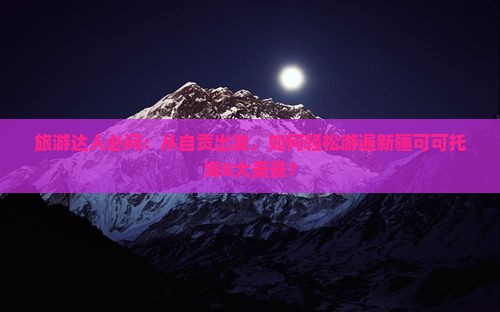 旅游达人必问：从自贡出发，如何轻松游遍新疆可可托海8大美景？