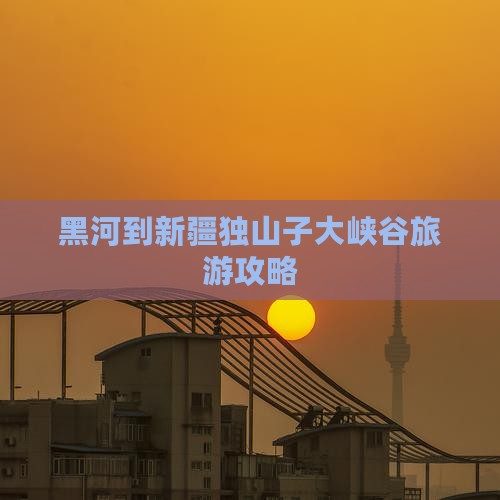 黑河到新疆独山子大峡谷攻略