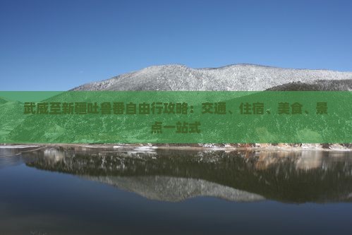 武威至新疆吐鲁番自由行攻略：交通、住宿、美食、景点一站式