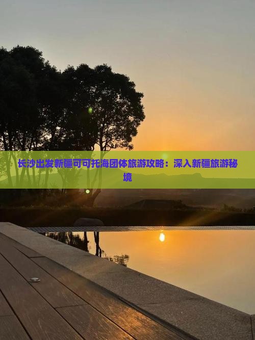 长沙出发新疆可可托海团体旅游攻略：深入新疆旅游秘境
