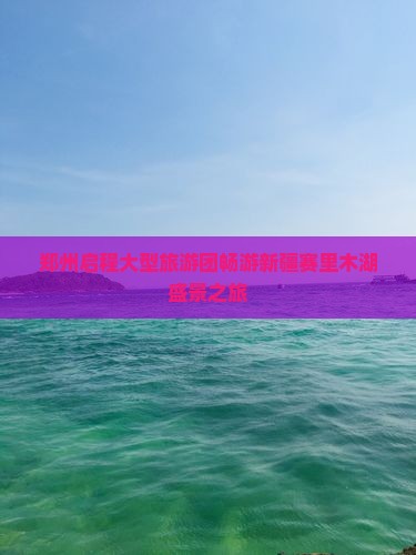 郑州启程大型旅游团畅游新疆赛里木湖盛景之旅