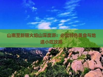 山南至新疆火焰山深度游：必尝特色美食与地道小吃攻略