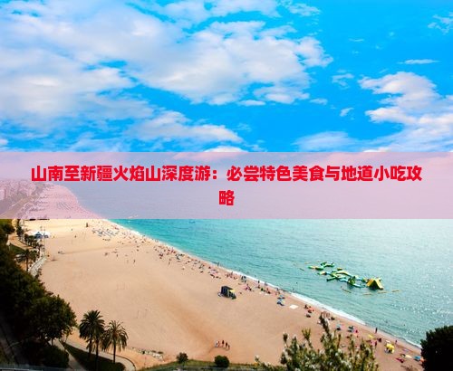 山南至新疆火焰山深度游：必尝特色美食与地道小吃攻略