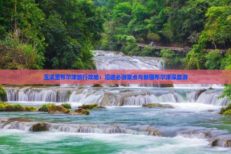 玉溪至布尔津旅行攻略：沿途必游景点与新疆布尔津深度游