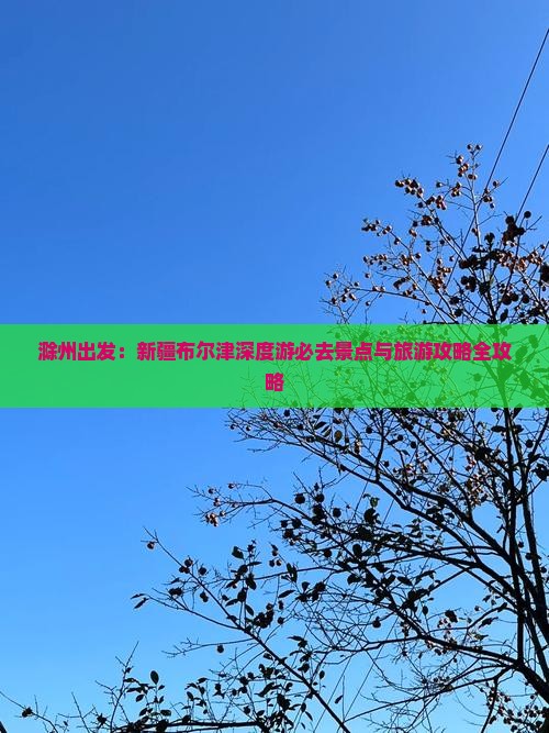 滁州出发：新疆布尔津深度游必去景点与旅游攻略全攻略