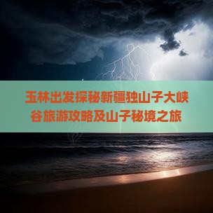 玉林出发探秘新疆独山子大峡谷旅游攻略及山子秘境之旅