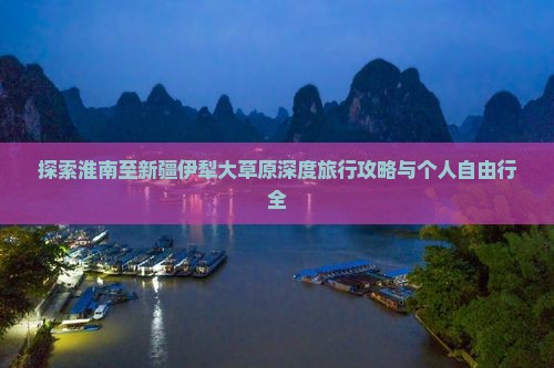 探索淮南至新疆伊犁大草原深度旅行攻略与个人自由行全