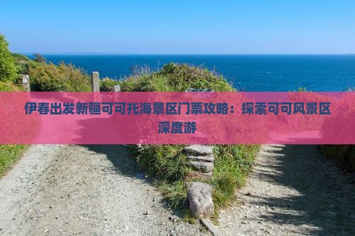 伊春出发新疆可可托海景区门票攻略：探索可可风景区深度游