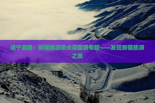 遂宁启程：新疆旅游景点深度游专题——发现新疆旅游之美