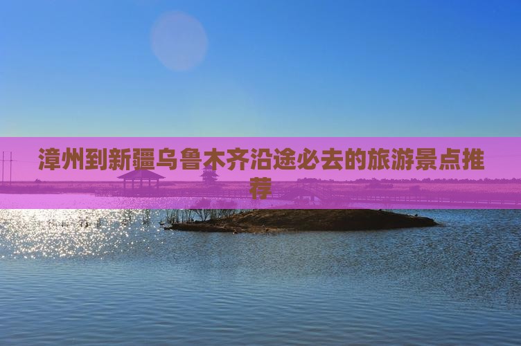 漳州到新疆乌鲁木齐沿途必去的旅游景点推荐