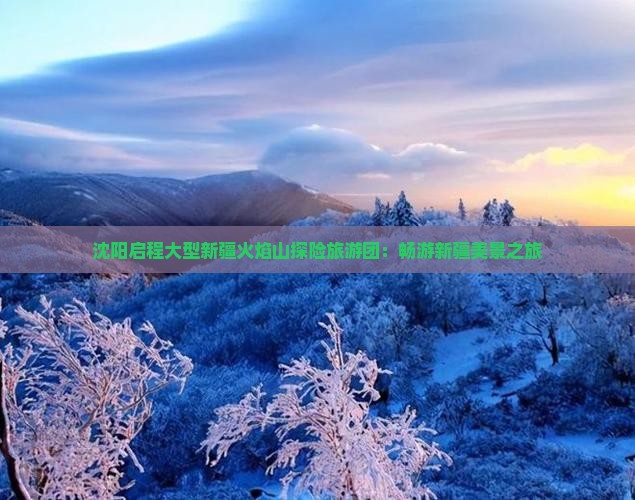 沈阳启程大型新疆火焰山探险旅游团：畅游新疆美景之旅