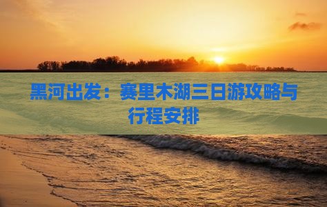 黑河出发：赛里木湖三日游攻略与行程安排