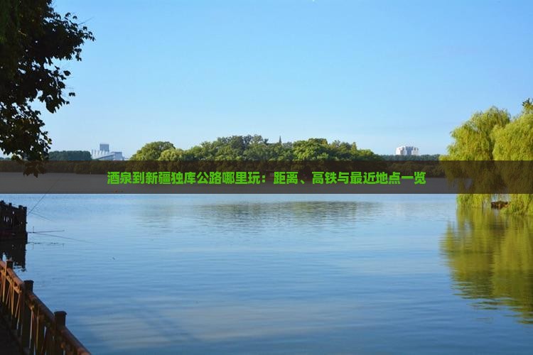 酒泉到新疆独库公路哪里玩：距离、高铁与最近地点一览