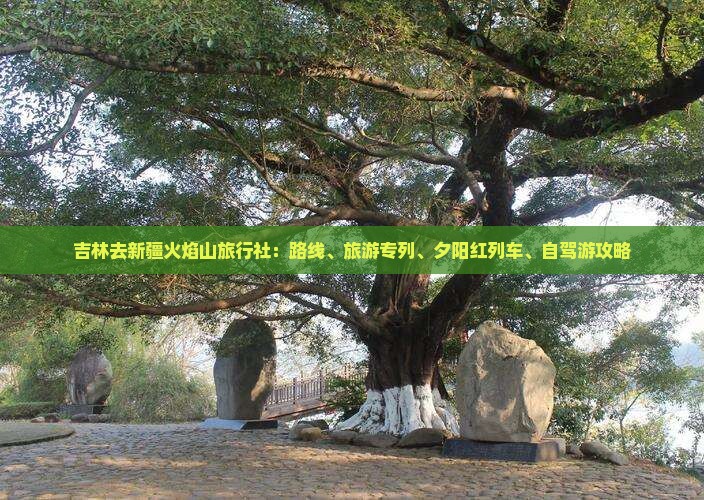 吉林去新疆火焰山旅行社：路线、旅游专列、夕阳红列车、自驾游攻略