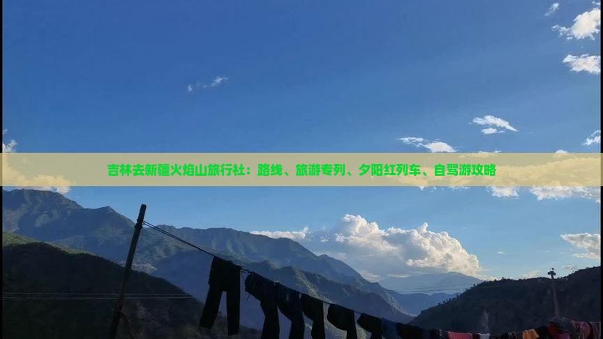 吉林去新疆火焰山旅行社：路线、旅游专列、夕阳红列车、自驾游攻略