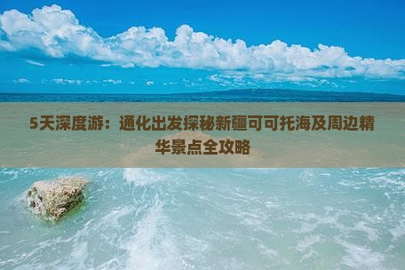 5天深度游：通化出发探秘新疆可可托海及周边精华景点全攻略