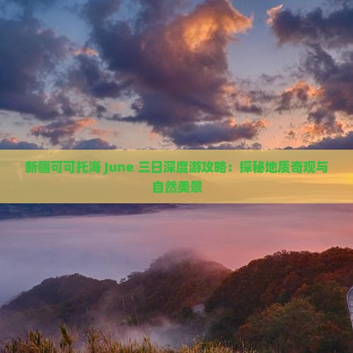 新疆可可托海 June 三日深度游攻略：探秘地质奇观与自然美景