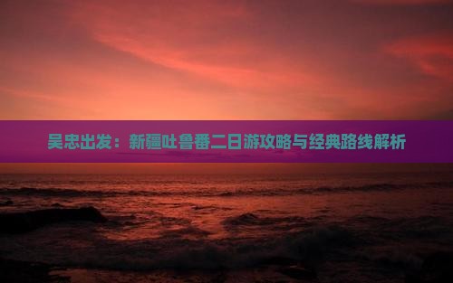 吴忠出发：新疆吐鲁番二日游攻略与经典路线解析