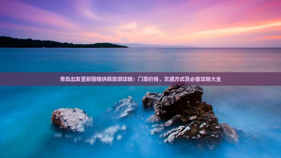 青岛出发至新疆喀纳斯旅游攻略：门票价格、交通方式及必备攻略大全