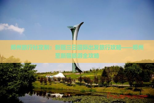 郑州旅行社定制：新疆三日国际出发旅行攻略——郑州至新疆旅游全攻略
