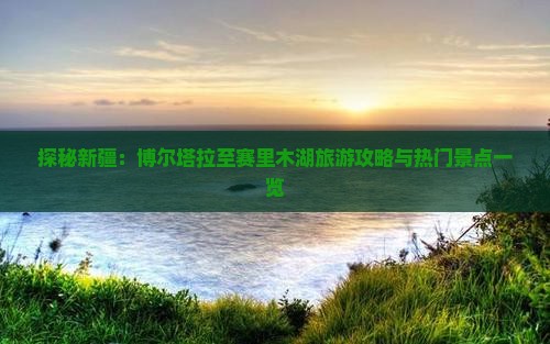 探秘新疆：博尔塔拉至赛里木湖旅游攻略与热门景点一览