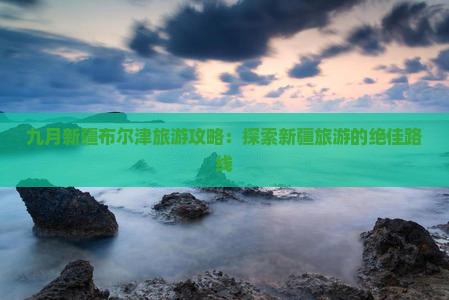 九月新疆布尔津旅游攻略：探索新疆旅游的绝佳路线