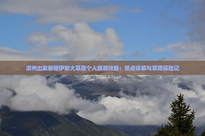 滨州出发新疆伊犁大草原个人旅游攻略：景点详解与草原探险记