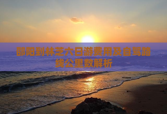 邵阳到林芝六日游费用及自驾路线公里数解析 邵阳到林芝六日游费用及自驾路线公里数解析