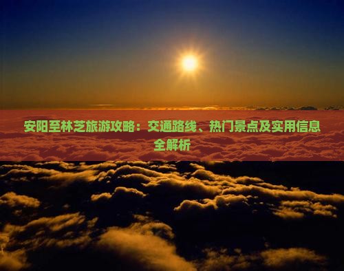 安阳至林芝旅游攻略：交通路线、热门景点及实用信息全解析