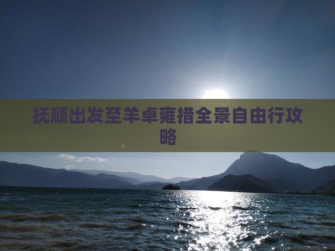 抚顺出发至羊卓雍措全景自由行攻略