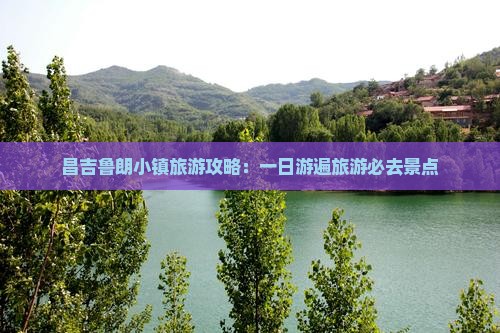 昌吉鲁朗小镇旅游攻略：一日游遍旅游必去景点