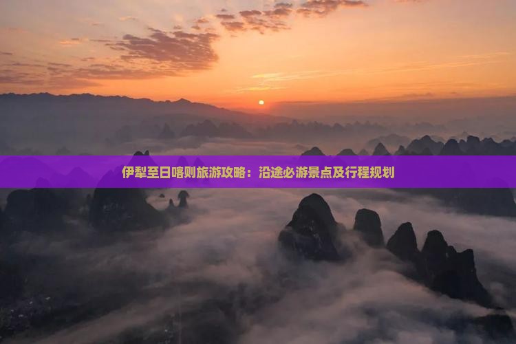 伊犁至日喀则旅游攻略：沿途必游景点及行程规划