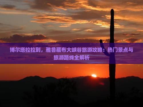 博尔塔拉拉到，雅鲁藏布大峡谷旅游攻略：热门景点与旅游路线全解析