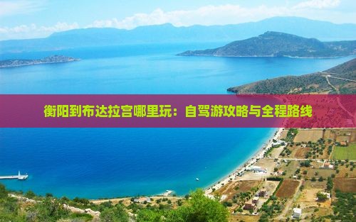 衡阳到布达拉宫哪里玩：自驾游攻略与全程路线