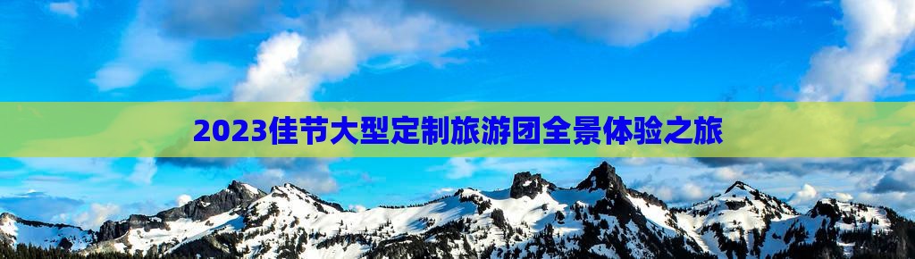 2023佳节大型定制旅游团全景体验之旅