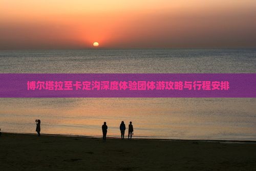 博尔塔拉至卡定沟深度体验团体游攻略与行程安排