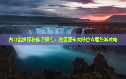 内江出发探秘旅游景点：雅鲁藏布大峡谷专题旅游攻略