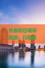 长春到日喀则旅游：行程路线、专列资讯及机票距离一览