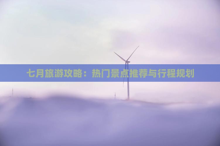 七月旅游攻略：热门景点推荐与行程规划