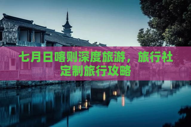 七月日喀则深度旅游，旅行社定制旅行攻略